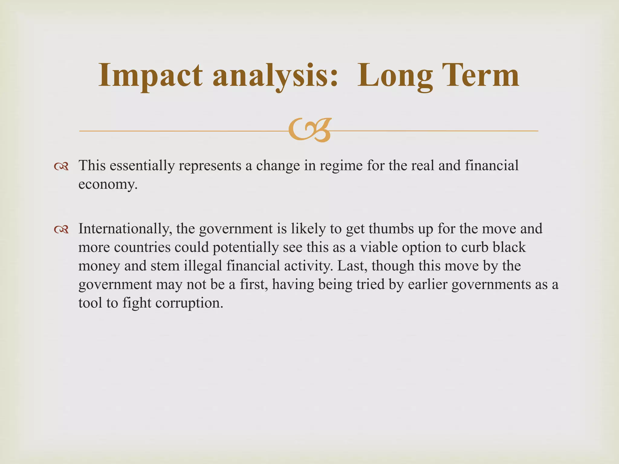 
 This essentially represents a change in regime for the real and financial
economy.
 Internationally, the government is likely to get thumbs up for the move and
more countries could potentially see this as a viable option to curb black
money and stem illegal financial activity. Last, though this move by the
government may not be a first, having being tried by earlier governments as a
tool to fight corruption.
Impact analysis: Long Term
 