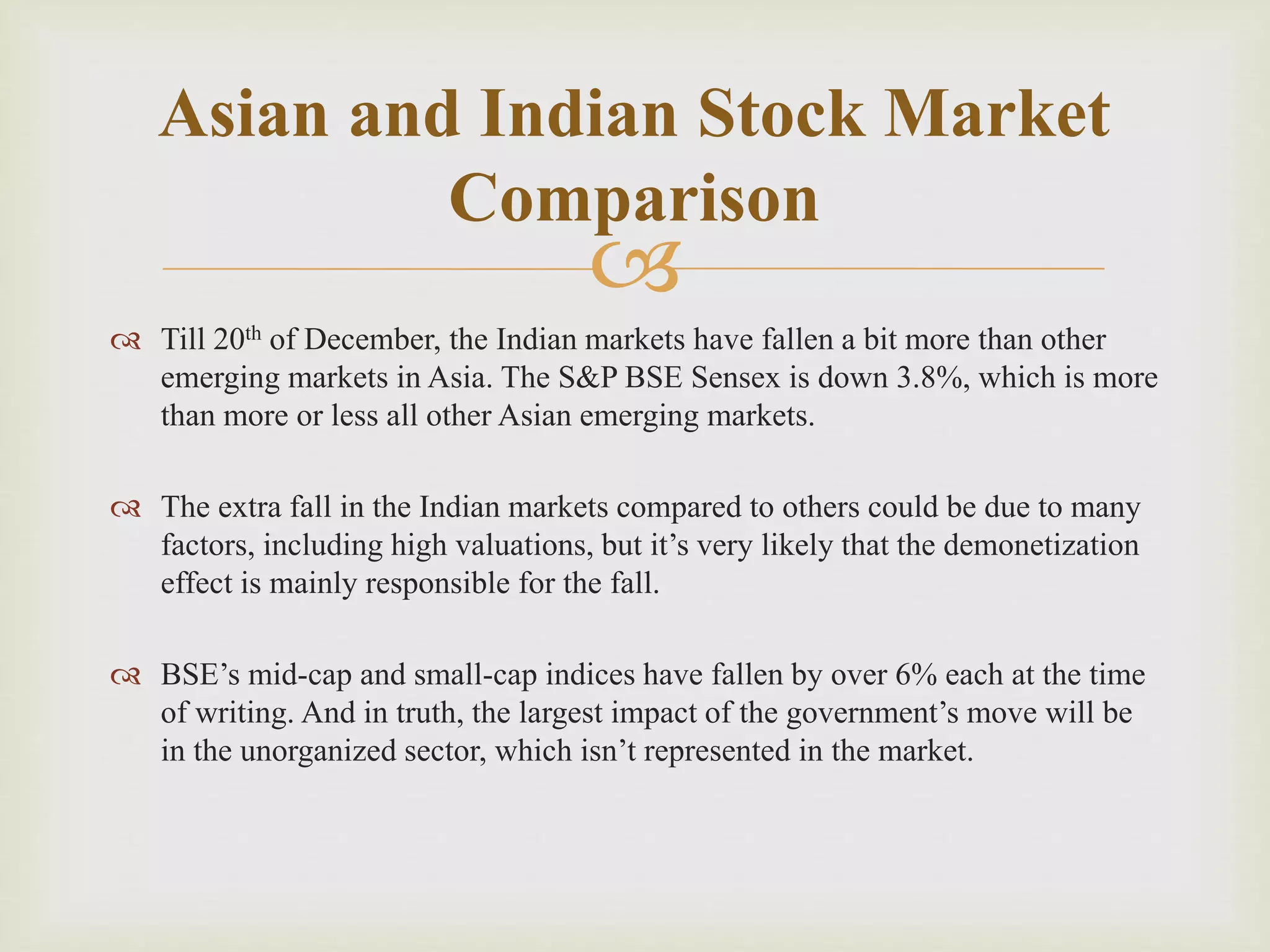 
 Till 20th of December, the Indian markets have fallen a bit more than other
emerging markets in Asia. The S&P BSE Sensex is down 3.8%, which is more
than more or less all other Asian emerging markets.
 The extra fall in the Indian markets compared to others could be due to many
factors, including high valuations, but it’s very likely that the demonetization
effect is mainly responsible for the fall.
 BSE’s mid-cap and small-cap indices have fallen by over 6% each at the time
of writing. And in truth, the largest impact of the government’s move will be
in the unorganized sector, which isn’t represented in the market.
Asian and Indian Stock Market
Comparison
 