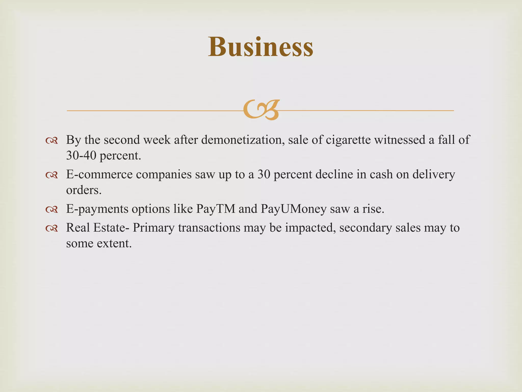 
 By the second week after demonetization, sale of cigarette witnessed a fall of
30-40 percent.
 E-commerce companies saw up to a 30 percent decline in cash on delivery
orders.
 E-payments options like PayTM and PayUMoney saw a rise.
 Real Estate- Primary transactions may be impacted, secondary sales may to
some extent.
Business
 
