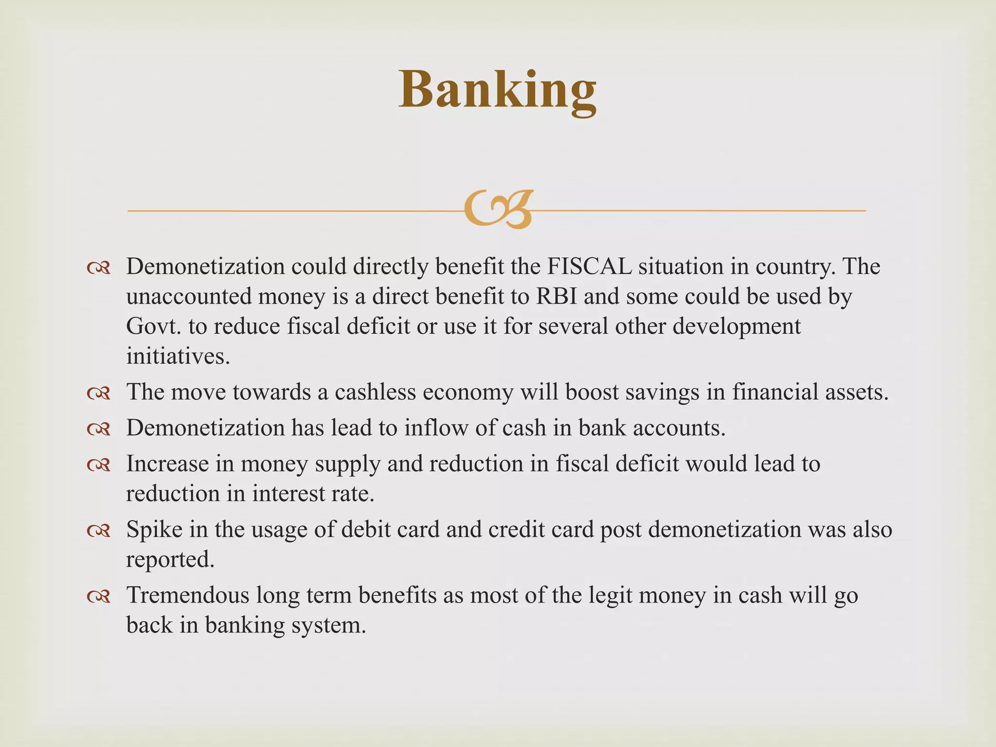 
 Demonetization could directly benefit the FISCAL situation in country. The
unaccounted money is a direct benefit to RBI and some could be used by
Govt. to reduce fiscal deficit or use it for several other development
initiatives.
 The move towards a cashless economy will boost savings in financial assets.
 Demonetization has lead to inflow of cash in bank accounts.
 Increase in money supply and reduction in fiscal deficit would lead to
reduction in interest rate.
 Spike in the usage of debit card and credit card post demonetization was also
reported.
 Tremendous long term benefits as most of the legit money in cash will go
back in banking system.
Banking
 