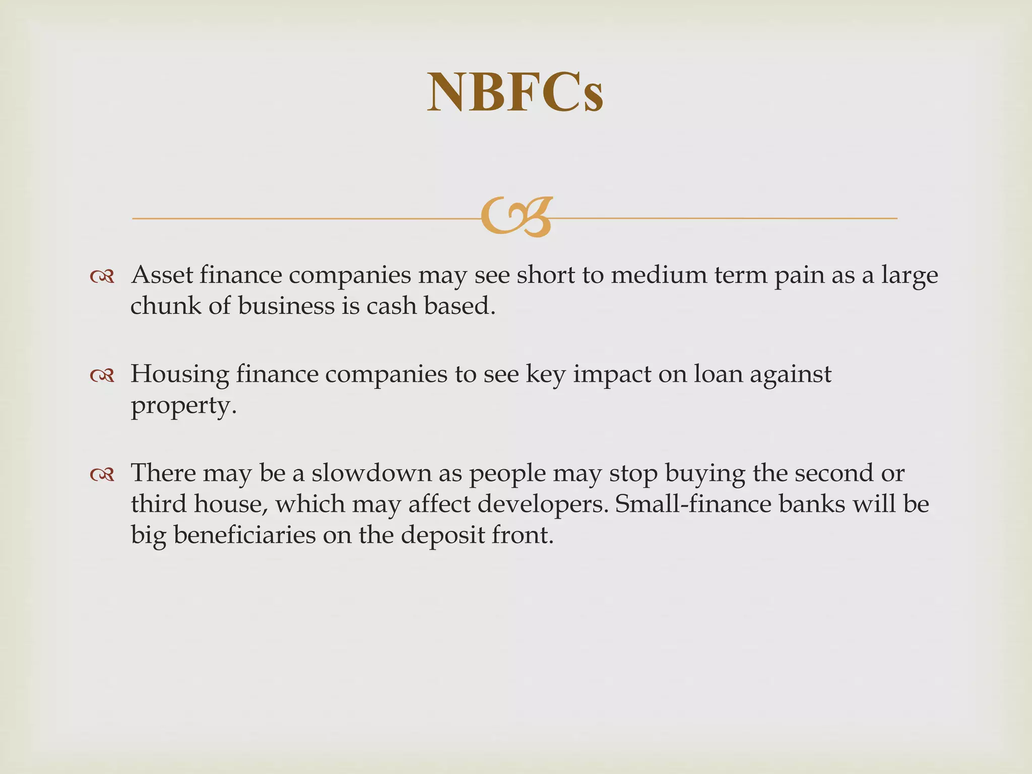 
 Asset finance companies may see short to medium term pain as a large
chunk of business is cash based.
 Housing finance companies to see key impact on loan against
property.
 There may be a slowdown as people may stop buying the second or
third house, which may affect developers. Small-finance banks will be
big beneficiaries on the deposit front.
NBFCs
 