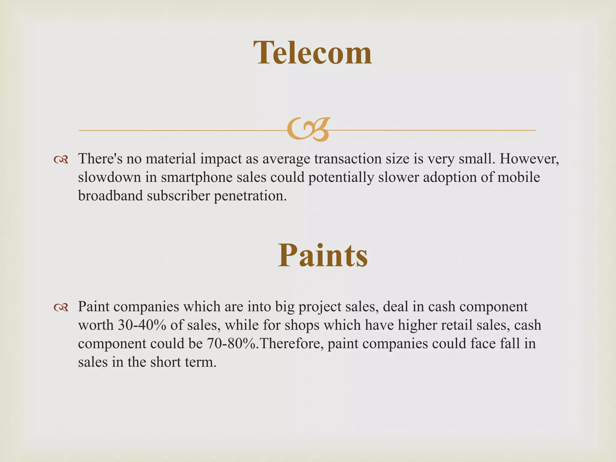  There's no material impact as average transaction size is very small. However,
slowdown in smartphone sales could potentially slower adoption of mobile
broadband subscriber penetration.
 Paint companies which are into big project sales, deal in cash component
worth 30-40% of sales, while for shops which have higher retail sales, cash
component could be 70-80%.Therefore, paint companies could face fall in
sales in the short term.
Telecom
Paints
 
