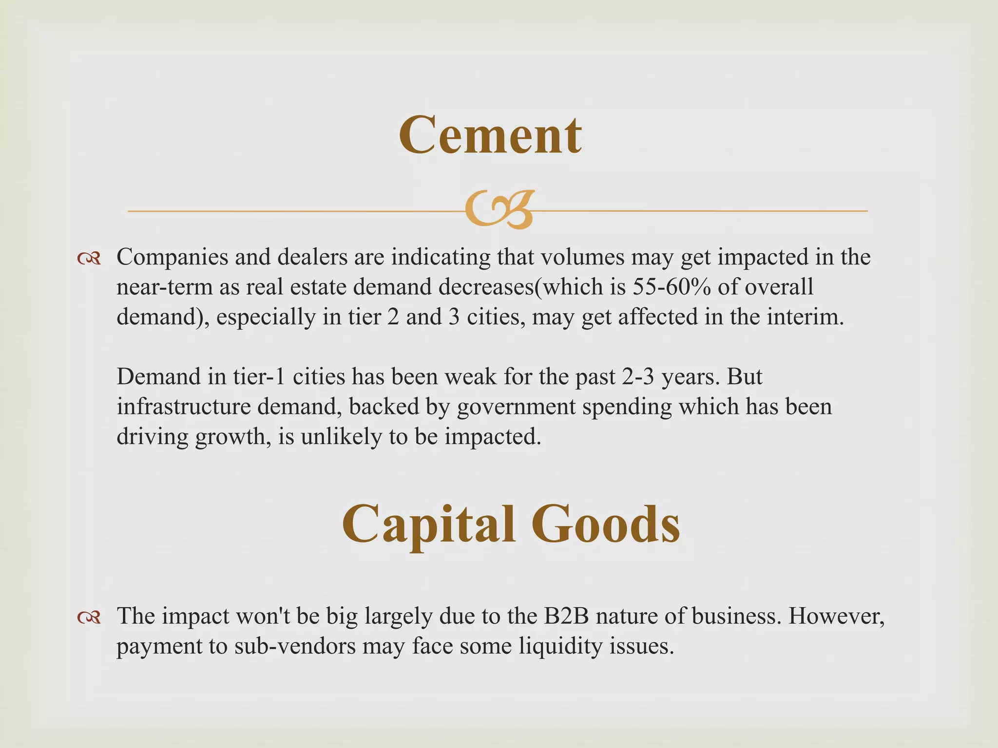  Companies and dealers are indicating that volumes may get impacted in the
near-term as real estate demand decreases(which is 55-60% of overall
demand), especially in tier 2 and 3 cities, may get affected in the interim.
Demand in tier-1 cities has been weak for the past 2-3 years. But
infrastructure demand, backed by government spending which has been
driving growth, is unlikely to be impacted.
 The impact won't be big largely due to the B2B nature of business. However,
payment to sub-vendors may face some liquidity issues.
Cement
Capital Goods
 