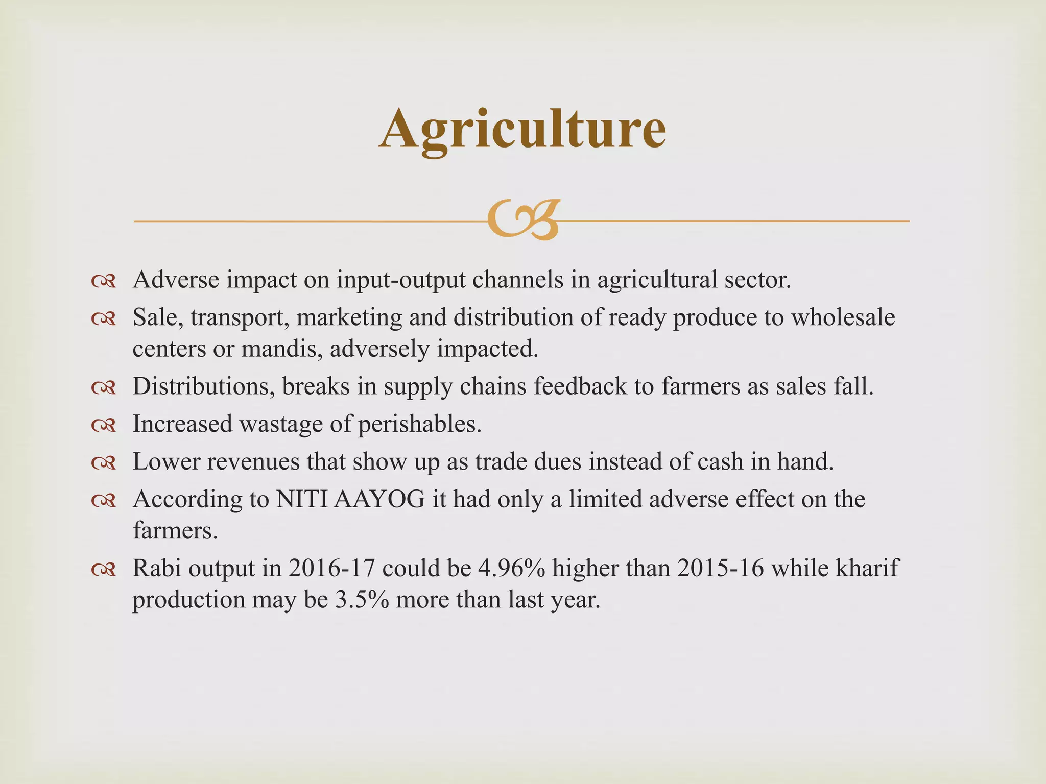 
 Adverse impact on input-output channels in agricultural sector.
 Sale, transport, marketing and distribution of ready produce to wholesale
centers or mandis, adversely impacted.
 Distributions, breaks in supply chains feedback to farmers as sales fall.
 Increased wastage of perishables.
 Lower revenues that show up as trade dues instead of cash in hand.
 According to NITI AAYOG it had only a limited adverse effect on the
farmers.
 Rabi output in 2016-17 could be 4.96% higher than 2015-16 while kharif
production may be 3.5% more than last year.
Agriculture
 