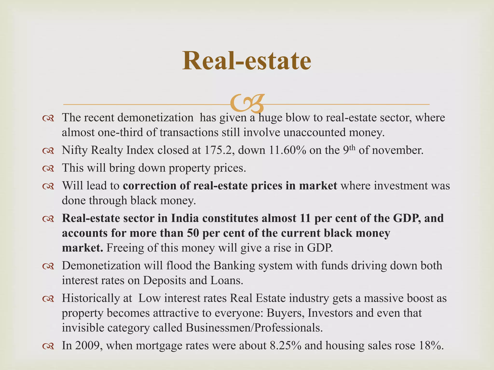  The recent demonetization has given a huge blow to real-estate sector, where
almost one-third of transactions still involve unaccounted money.
 Nifty Realty Index closed at 175.2, down 11.60% on the 9th of november.
 This will bring down property prices.
 Will lead to correction of real-estate prices in market where investment was
done through black money.
 Real-estate sector in India constitutes almost 11 per cent of the GDP, and
accounts for more than 50 per cent of the current black money
market. Freeing of this money will give a rise in GDP.
 Demonetization will flood the Banking system with funds driving down both
interest rates on Deposits and Loans.
 Historically at Low interest rates Real Estate industry gets a massive boost as
property becomes attractive to everyone: Buyers, Investors and even that
invisible category called Businessmen/Professionals.
 In 2009, when mortgage rates were about 8.25% and housing sales rose 18%.
Real-estate
 