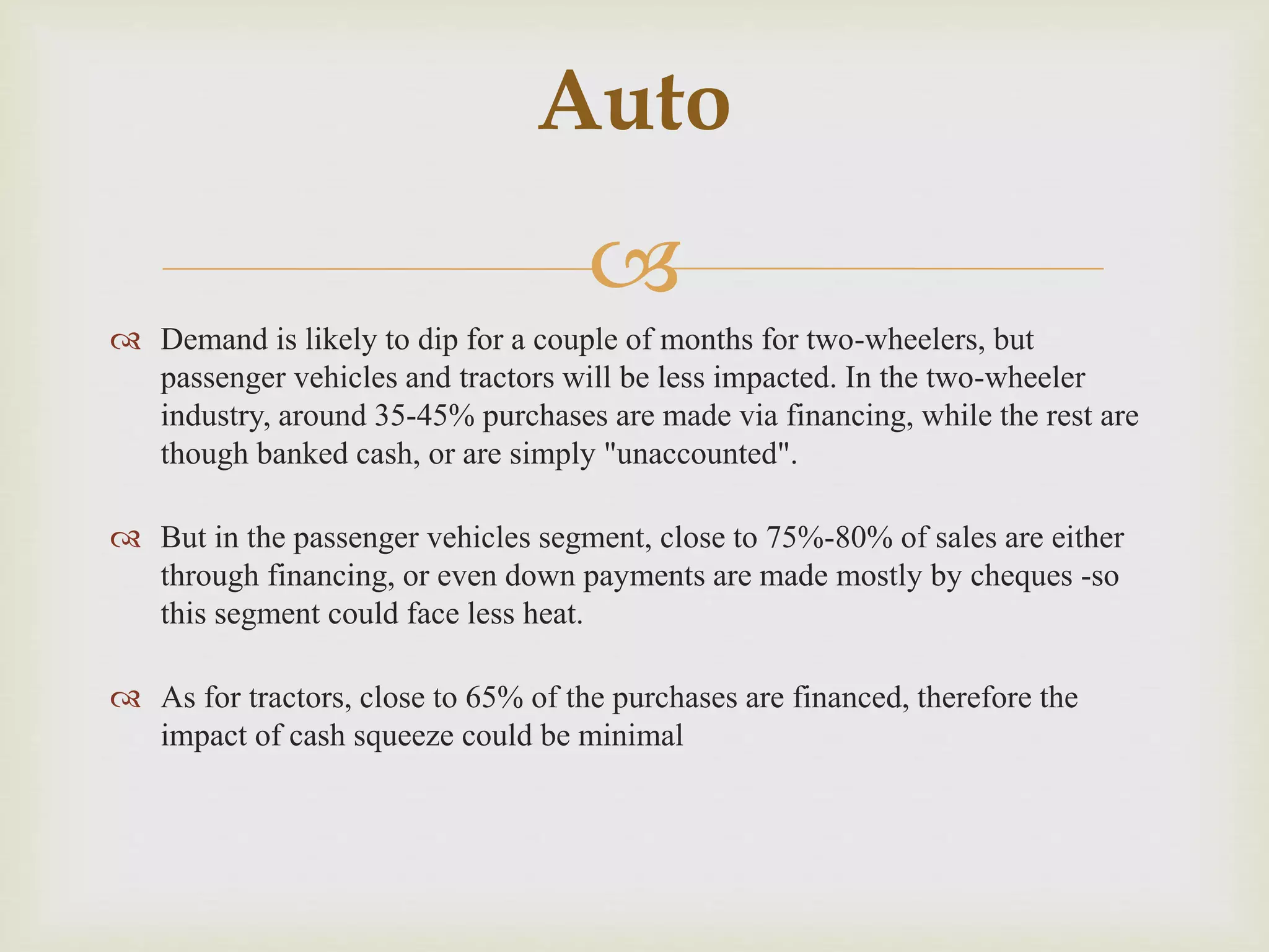 
 Demand is likely to dip for a couple of months for two-wheelers, but
passenger vehicles and tractors will be less impacted. In the two-wheeler
industry, around 35-45% purchases are made via financing, while the rest are
though banked cash, or are simply "unaccounted".
 But in the passenger vehicles segment, close to 75%-80% of sales are either
through financing, or even down payments are made mostly by cheques -so
this segment could face less heat.
 As for tractors, close to 65% of the purchases are financed, therefore the
impact of cash squeeze could be minimal
Auto
 