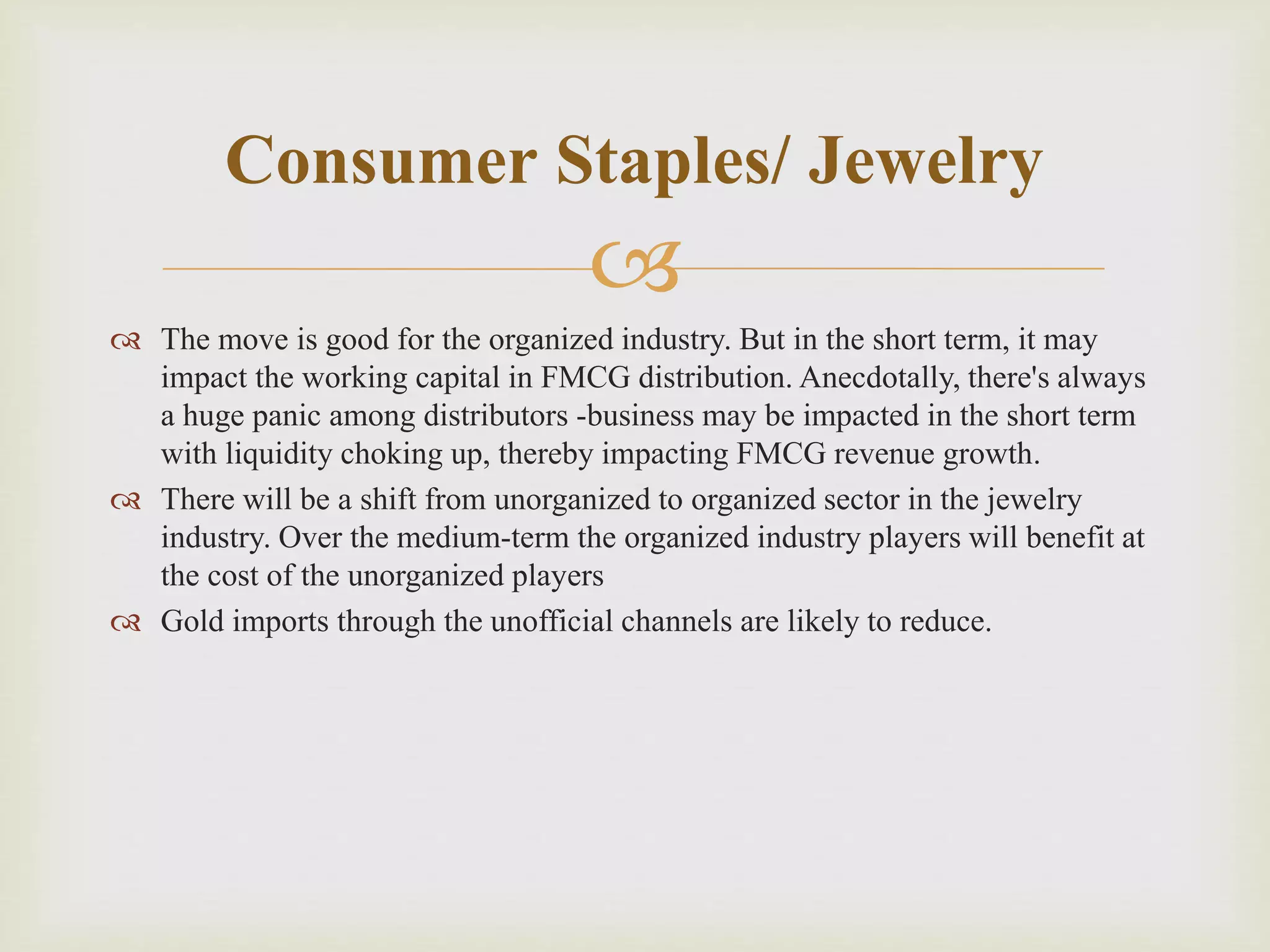 
 The move is good for the organized industry. But in the short term, it may
impact the working capital in FMCG distribution. Anecdotally, there's always
a huge panic among distributors -business may be impacted in the short term
with liquidity choking up, thereby impacting FMCG revenue growth.
 There will be a shift from unorganized to organized sector in the jewelry
industry. Over the medium-term the organized industry players will benefit at
the cost of the unorganized players
 Gold imports through the unofficial channels are likely to reduce.
Consumer Staples/ Jewelry
 