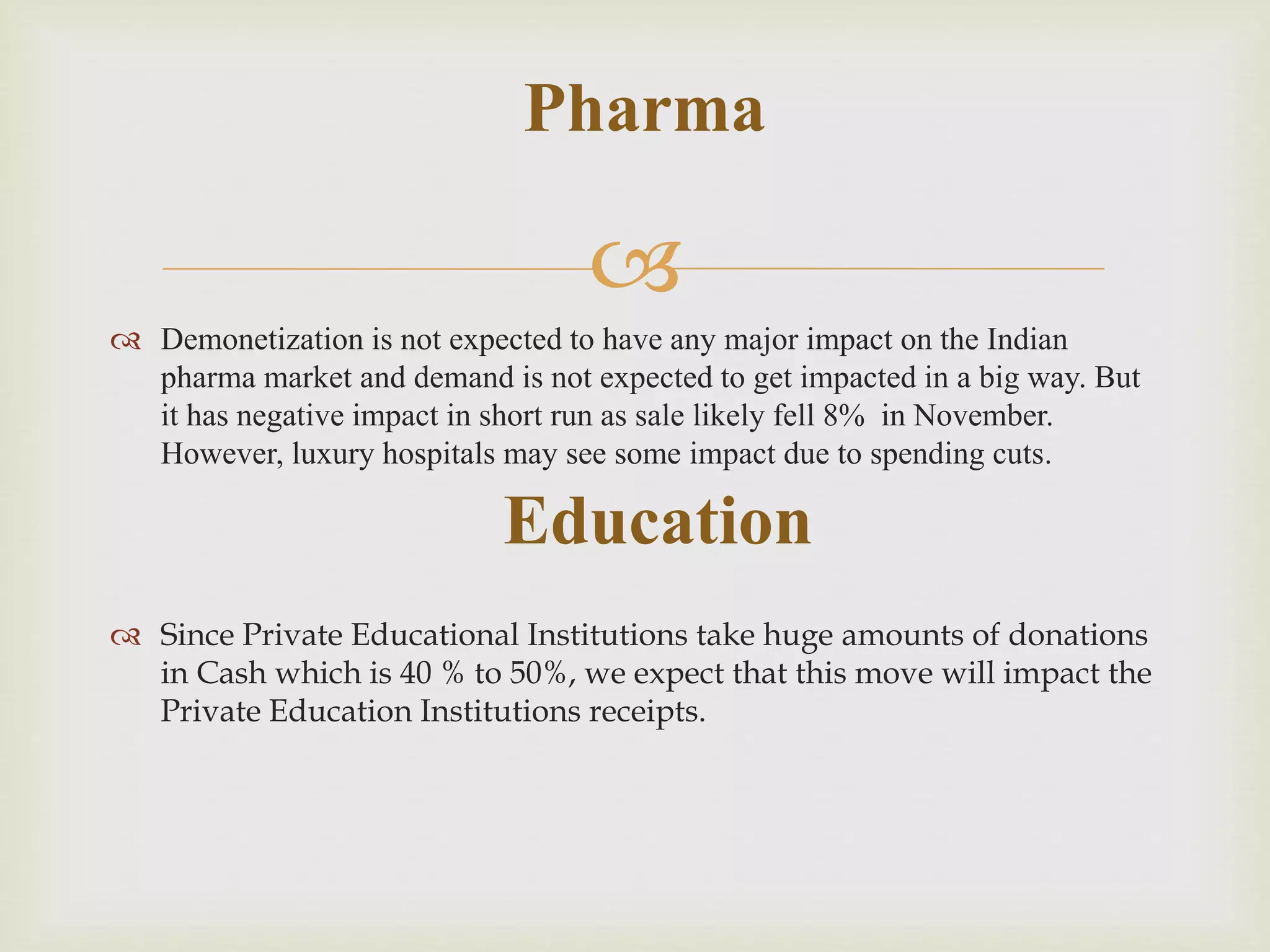 
 Demonetization is not expected to have any major impact on the Indian
pharma market and demand is not expected to get impacted in a big way. But
it has negative impact in short run as sale likely fell 8% in November.
However, luxury hospitals may see some impact due to spending cuts.
 Since Private Educational Institutions take huge amounts of donations
in Cash which is 40 % to 50%, we expect that this move will impact the
Private Education Institutions receipts.
Pharma
Education
 