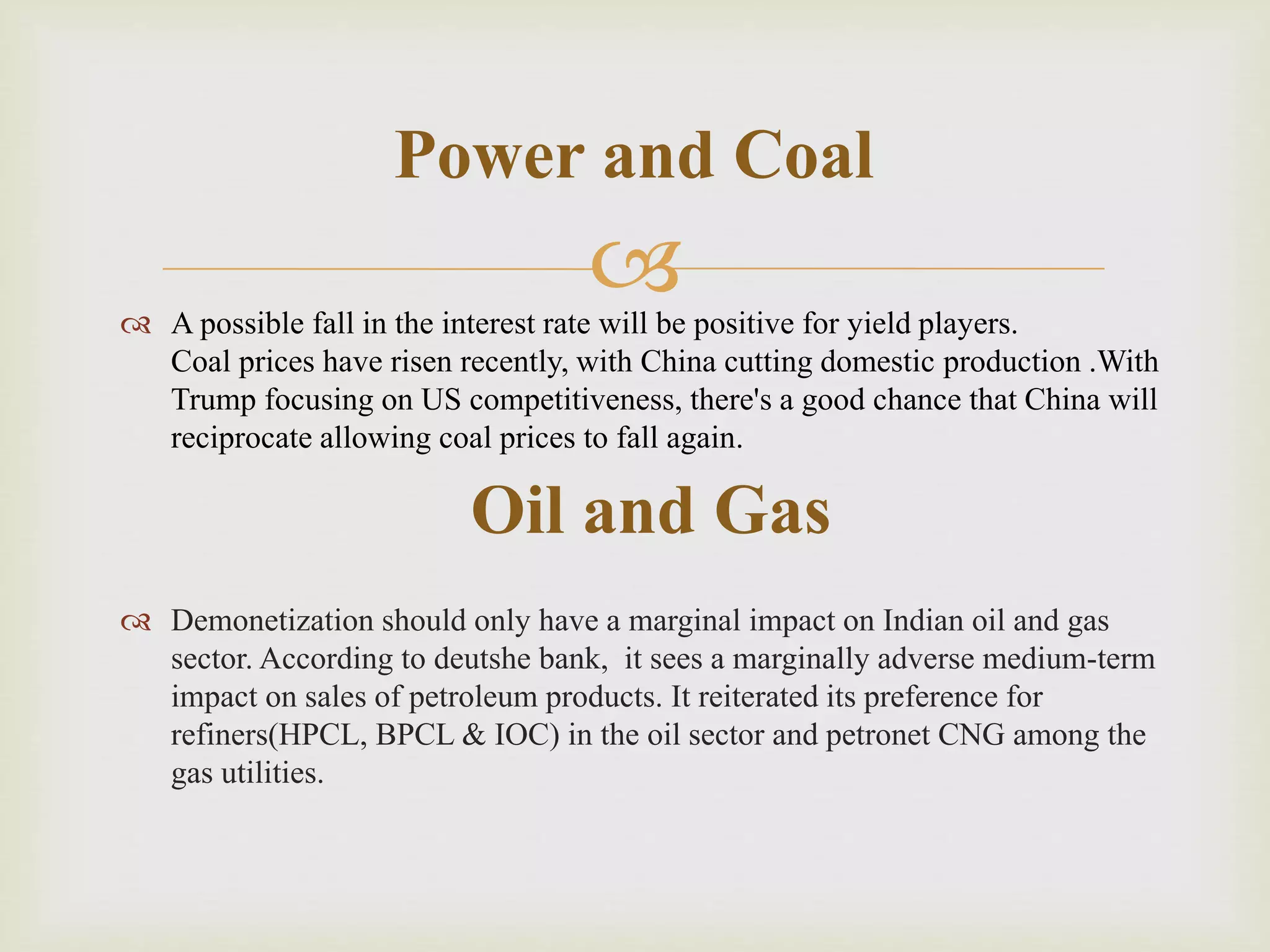  A possible fall in the interest rate will be positive for yield players.
Coal prices have risen recently, with China cutting domestic production .With
Trump focusing on US competitiveness, there's a good chance that China will
reciprocate allowing coal prices to fall again.
 Demonetization should only have a marginal impact on Indian oil and gas
sector. According to deutshe bank, it sees a marginally adverse medium-term
impact on sales of petroleum products. It reiterated its preference for
refiners(HPCL, BPCL & IOC) in the oil sector and petronet CNG among the
gas utilities.
Power and Coal
Oil and Gas
 