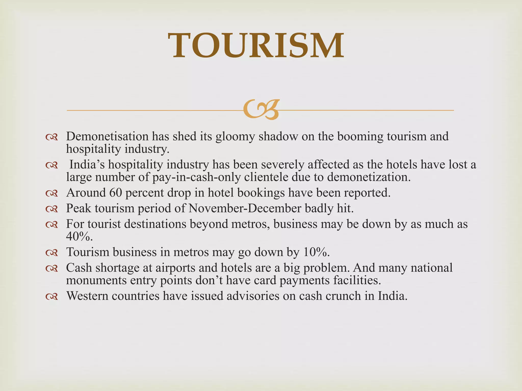 
 Demonetisation has shed its gloomy shadow on the booming tourism and
hospitality industry.
 India’s hospitality industry has been severely affected as the hotels have lost a
large number of pay-in-cash-only clientele due to demonetization.
 Around 60 percent drop in hotel bookings have been reported.
 Peak tourism period of November-December badly hit.
 For tourist destinations beyond metros, business may be down by as much as
40%.
 Tourism business in metros may go down by 10%.
 Cash shortage at airports and hotels are a big problem. And many national
monuments entry points don’t have card payments facilities.
 Western countries have issued advisories on cash crunch in India.
TOURISM
 
