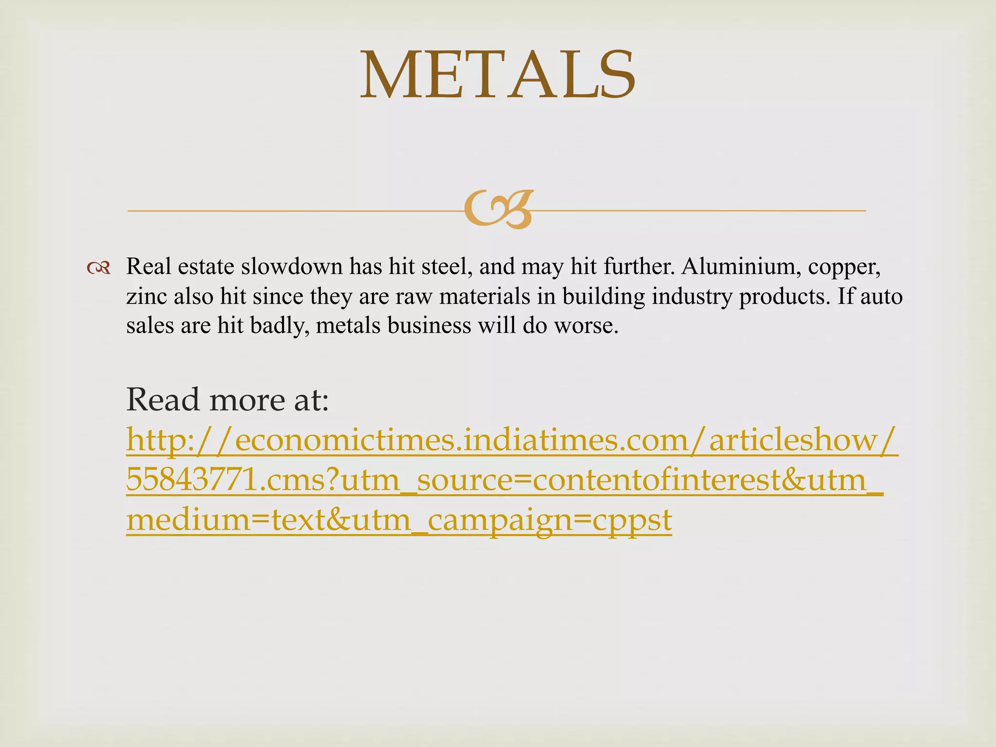 
 Real estate slowdown has hit steel, and may hit further. Aluminium, copper,
zinc also hit since they are raw materials in building industry products. If auto
sales are hit badly, metals business will do worse.
Read more at:
http://economictimes.indiatimes.com/articleshow/
55843771.cms?utm_source=contentofinterest&utm_
medium=text&utm_campaign=cppst
METALS
 