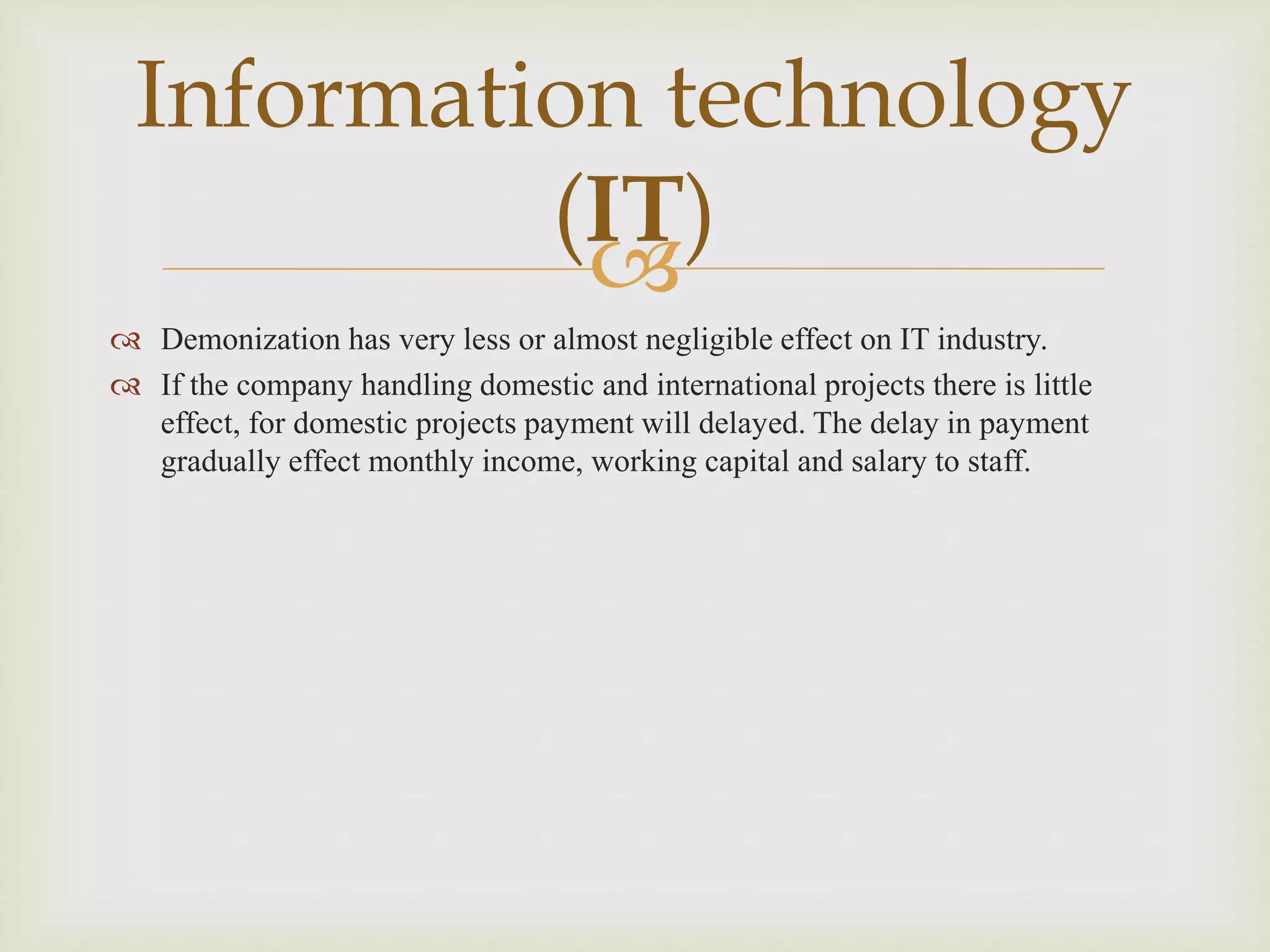 
 Demonization has very less or almost negligible effect on IT industry.
 If the company handling domestic and international projects there is little
effect, for domestic projects payment will delayed. The delay in payment
gradually effect monthly income, working capital and salary to staff.
Information technology
(IT)
 