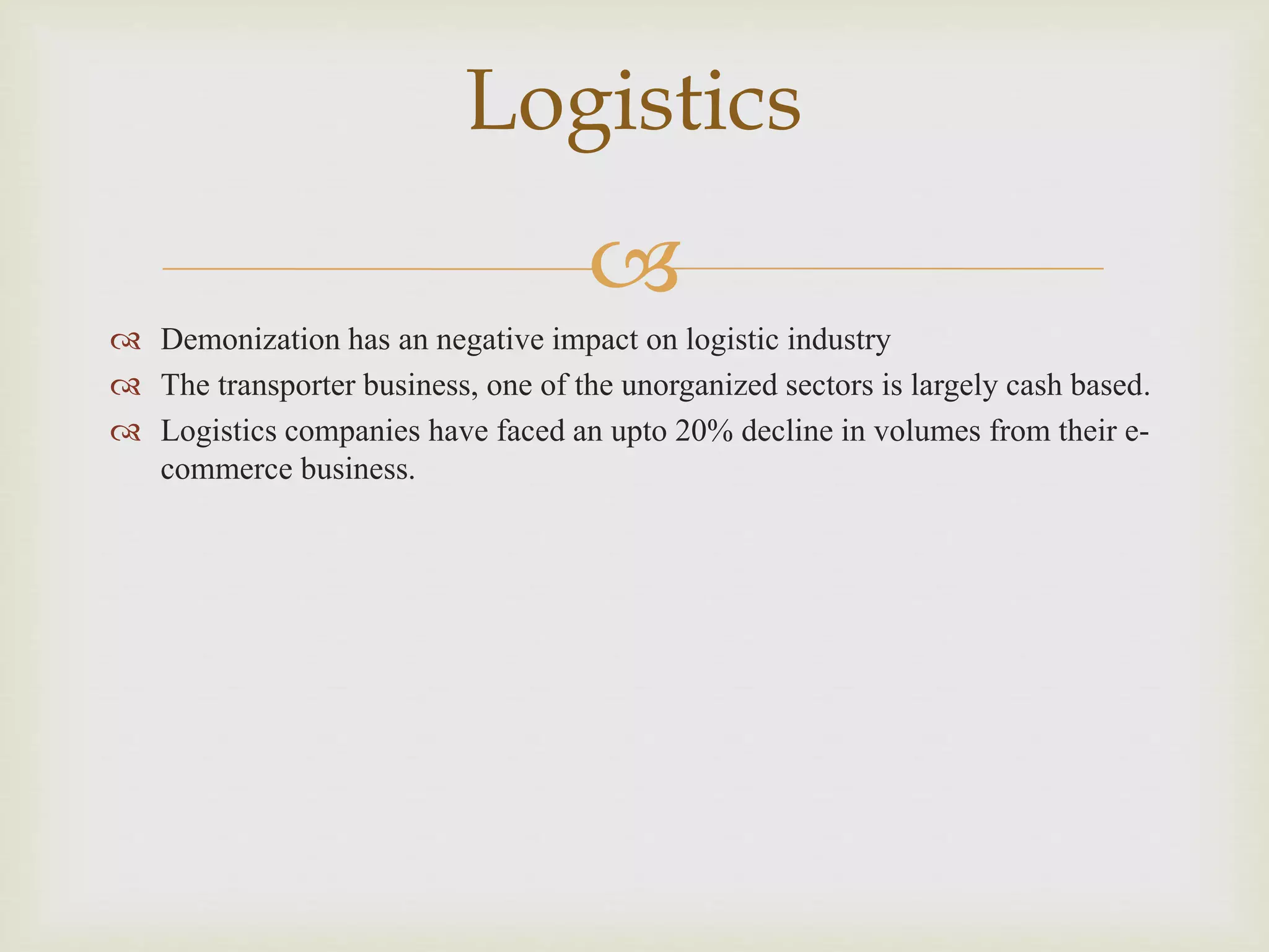 
 Demonization has an negative impact on logistic industry
 The transporter business, one of the unorganized sectors is largely cash based.
 Logistics companies have faced an upto 20% decline in volumes from their e-
commerce business.
Logistics
 