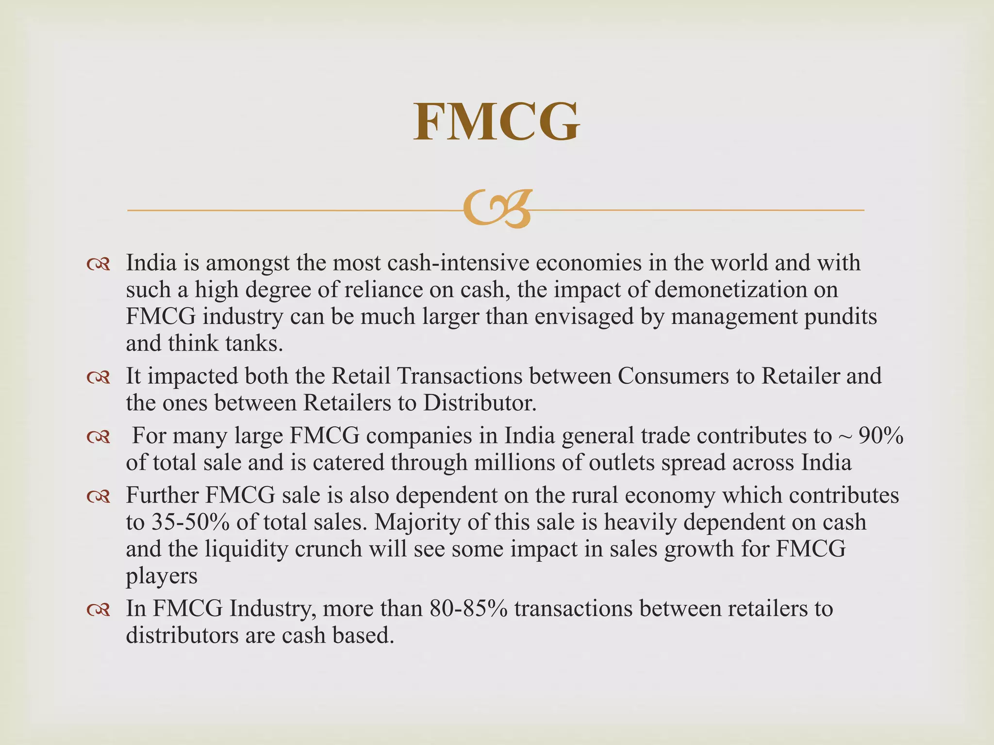 
 India is amongst the most cash-intensive economies in the world and with
such a high degree of reliance on cash, the impact of demonetization on
FMCG industry can be much larger than envisaged by management pundits
and think tanks.
 It impacted both the Retail Transactions between Consumers to Retailer and
the ones between Retailers to Distributor.
 For many large FMCG companies in India general trade contributes to ~ 90%
of total sale and is catered through millions of outlets spread across India
 Further FMCG sale is also dependent on the rural economy which contributes
to 35-50% of total sales. Majority of this sale is heavily dependent on cash
and the liquidity crunch will see some impact in sales growth for FMCG
players
 In FMCG Industry, more than 80-85% transactions between retailers to
distributors are cash based.
FMCG
 