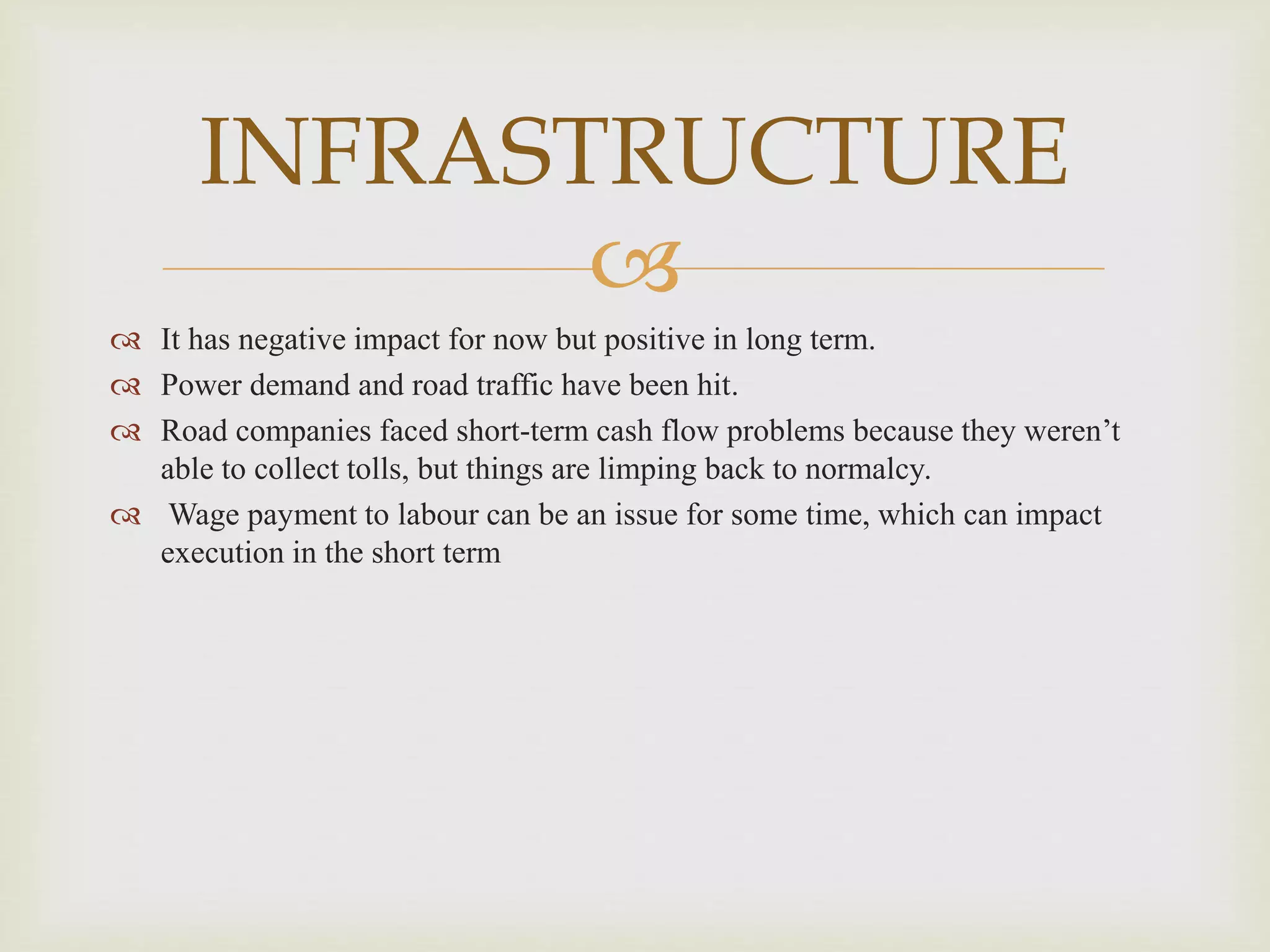 
INFRASTRUCTURE
 It has negative impact for now but positive in long term.
 Power demand and road traffic have been hit.
 Road companies faced short-term cash flow problems because they weren’t
able to collect tolls, but things are limping back to normalcy.
 Wage payment to labour can be an issue for some time, which can impact
execution in the short term
 
