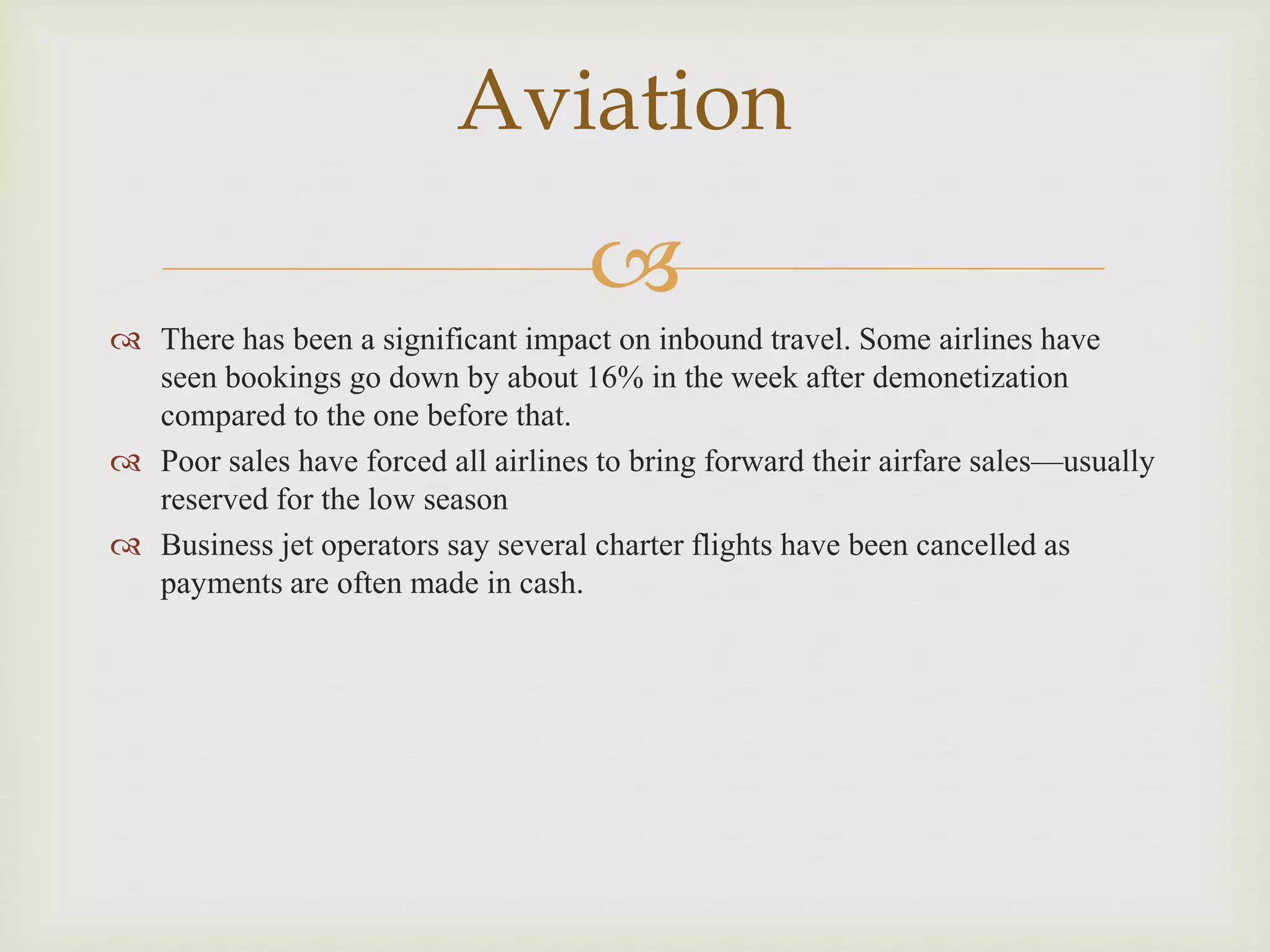 
 There has been a significant impact on inbound travel. Some airlines have
seen bookings go down by about 16% in the week after demonetization
compared to the one before that.
 Poor sales have forced all airlines to bring forward their airfare sales—usually
reserved for the low season
 Business jet operators say several charter flights have been cancelled as
payments are often made in cash.
Aviation
 