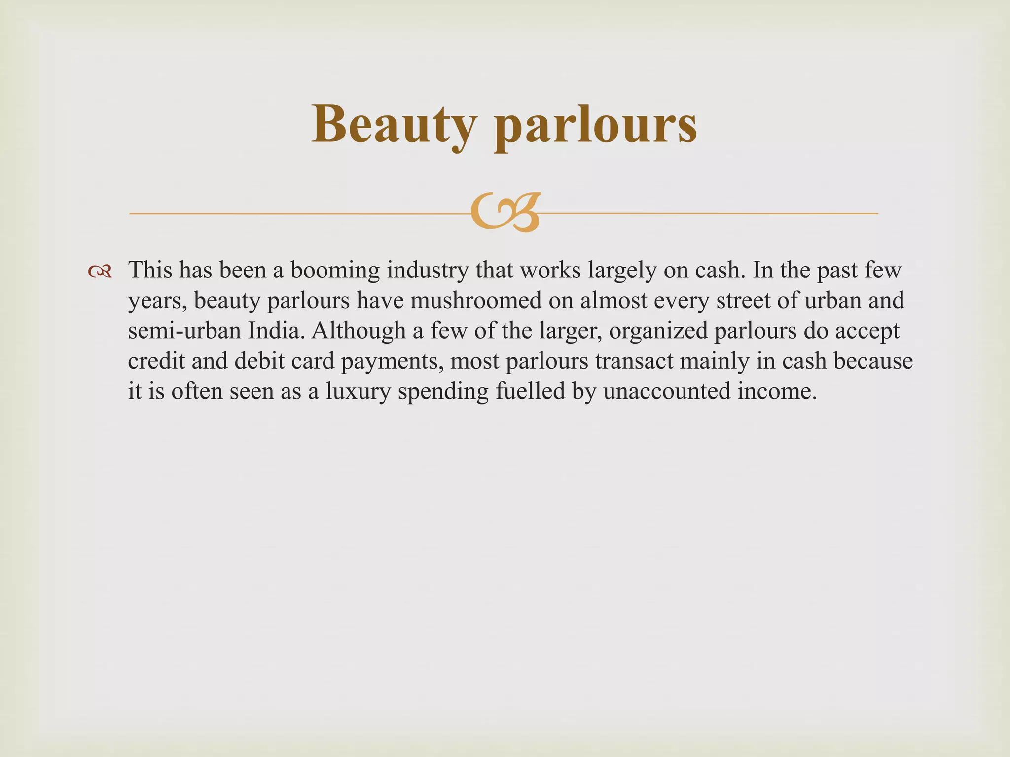 
 This has been a booming industry that works largely on cash. In the past few
years, beauty parlours have mushroomed on almost every street of urban and
semi-urban India. Although a few of the larger, organized parlours do accept
credit and debit card payments, most parlours transact mainly in cash because
it is often seen as a luxury spending fuelled by unaccounted income.
Beauty parlours
 