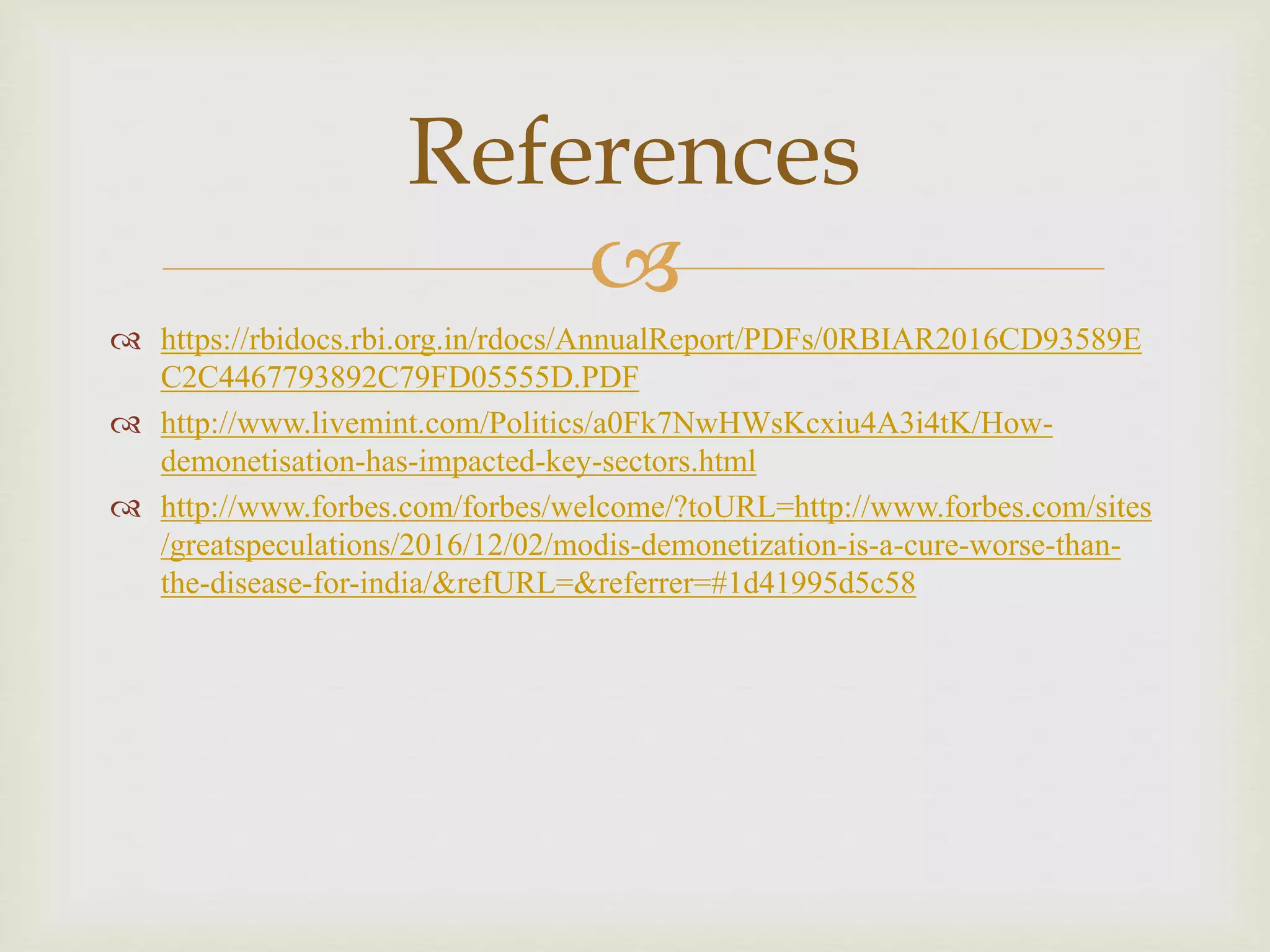 
 https://rbidocs.rbi.org.in/rdocs/AnnualReport/PDFs/0RBIAR2016CD93589E
C2C4467793892C79FD05555D.PDF
 http://www.livemint.com/Politics/a0Fk7NwHWsKcxiu4A3i4tK/How-
demonetisation-has-impacted-key-sectors.html
 http://www.forbes.com/forbes/welcome/?toURL=http://www.forbes.com/sites
/greatspeculations/2016/12/02/modis-demonetization-is-a-cure-worse-than-
the-disease-for-india/&refURL=&referrer=#1d41995d5c58
References
 