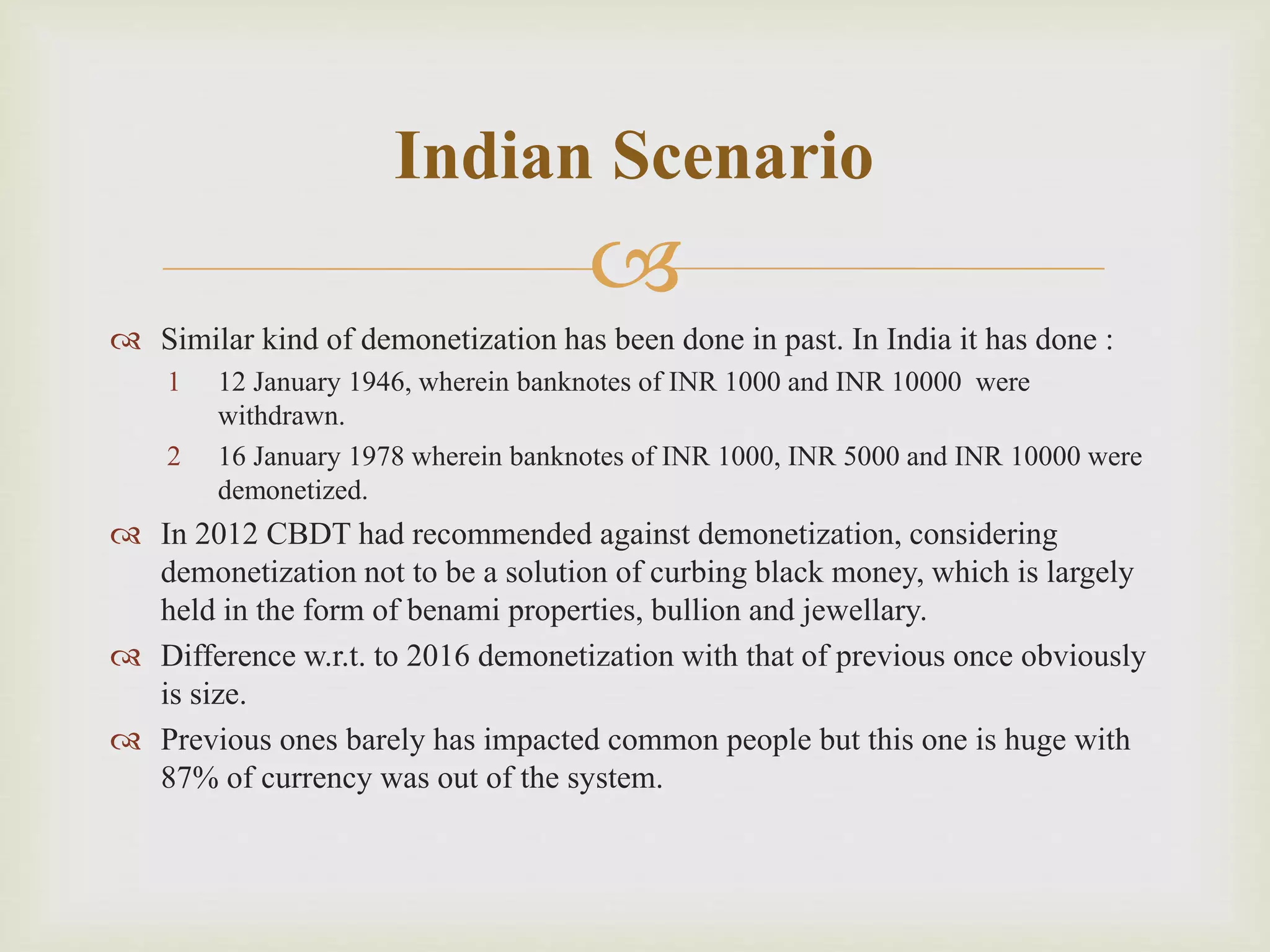 
 Similar kind of demonetization has been done in past. In India it has done :
1 12 January 1946, wherein banknotes of INR 1000 and INR 10000 were
withdrawn.
2 16 January 1978 wherein banknotes of INR 1000, INR 5000 and INR 10000 were
demonetized.
 In 2012 CBDT had recommended against demonetization, considering
demonetization not to be a solution of curbing black money, which is largely
held in the form of benami properties, bullion and jewellary.
 Difference w.r.t. to 2016 demonetization with that of previous once obviously
is size.
 Previous ones barely has impacted common people but this one is huge with
87% of currency was out of the system.
Indian Scenario
 