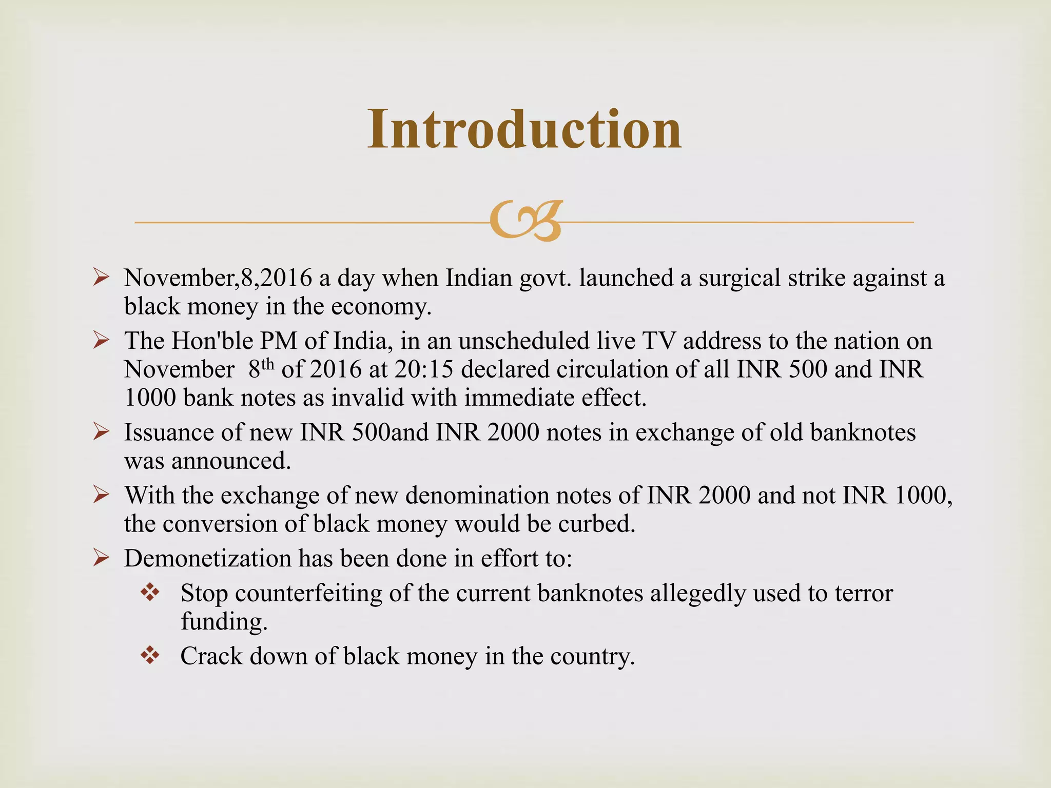 
 November,8,2016 a day when Indian govt. launched a surgical strike against a
black money in the economy.
 The Hon'ble PM of India, in an unscheduled live TV address to the nation on
November 8th of 2016 at 20:15 declared circulation of all INR 500 and INR
1000 bank notes as invalid with immediate effect.
 Issuance of new INR 500and INR 2000 notes in exchange of old banknotes
was announced.
 With the exchange of new denomination notes of INR 2000 and not INR 1000,
the conversion of black money would be curbed.
 Demonetization has been done in effort to:
 Stop counterfeiting of the current banknotes allegedly used to terror
funding.
 Crack down of black money in the country.
Introduction
 