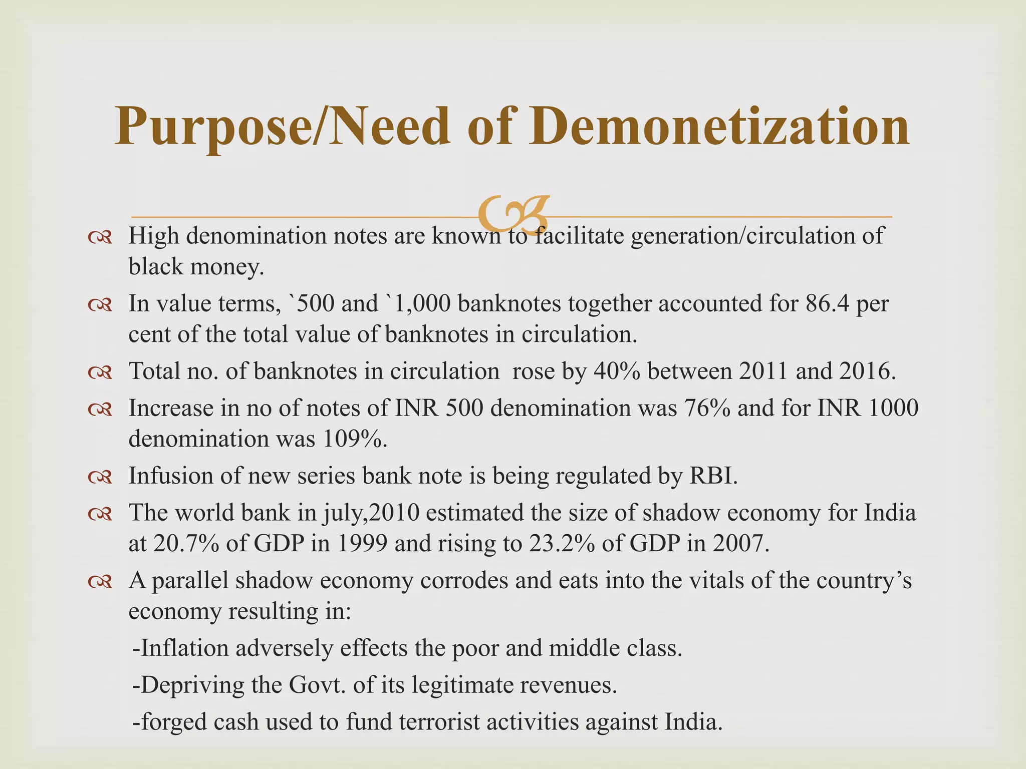  High denomination notes are known to facilitate generation/circulation of
black money.
 In value terms, `500 and `1,000 banknotes together accounted for 86.4 per
cent of the total value of banknotes in circulation.
 Total no. of banknotes in circulation rose by 40% between 2011 and 2016.
 Increase in no of notes of INR 500 denomination was 76% and for INR 1000
denomination was 109%.
 Infusion of new series bank note is being regulated by RBI.
 The world bank in july,2010 estimated the size of shadow economy for India
at 20.7% of GDP in 1999 and rising to 23.2% of GDP in 2007.
 A parallel shadow economy corrodes and eats into the vitals of the country’s
economy resulting in:
-Inflation adversely effects the poor and middle class.
-Depriving the Govt. of its legitimate revenues.
-forged cash used to fund terrorist activities against India.
Purpose/Need of Demonetization
 