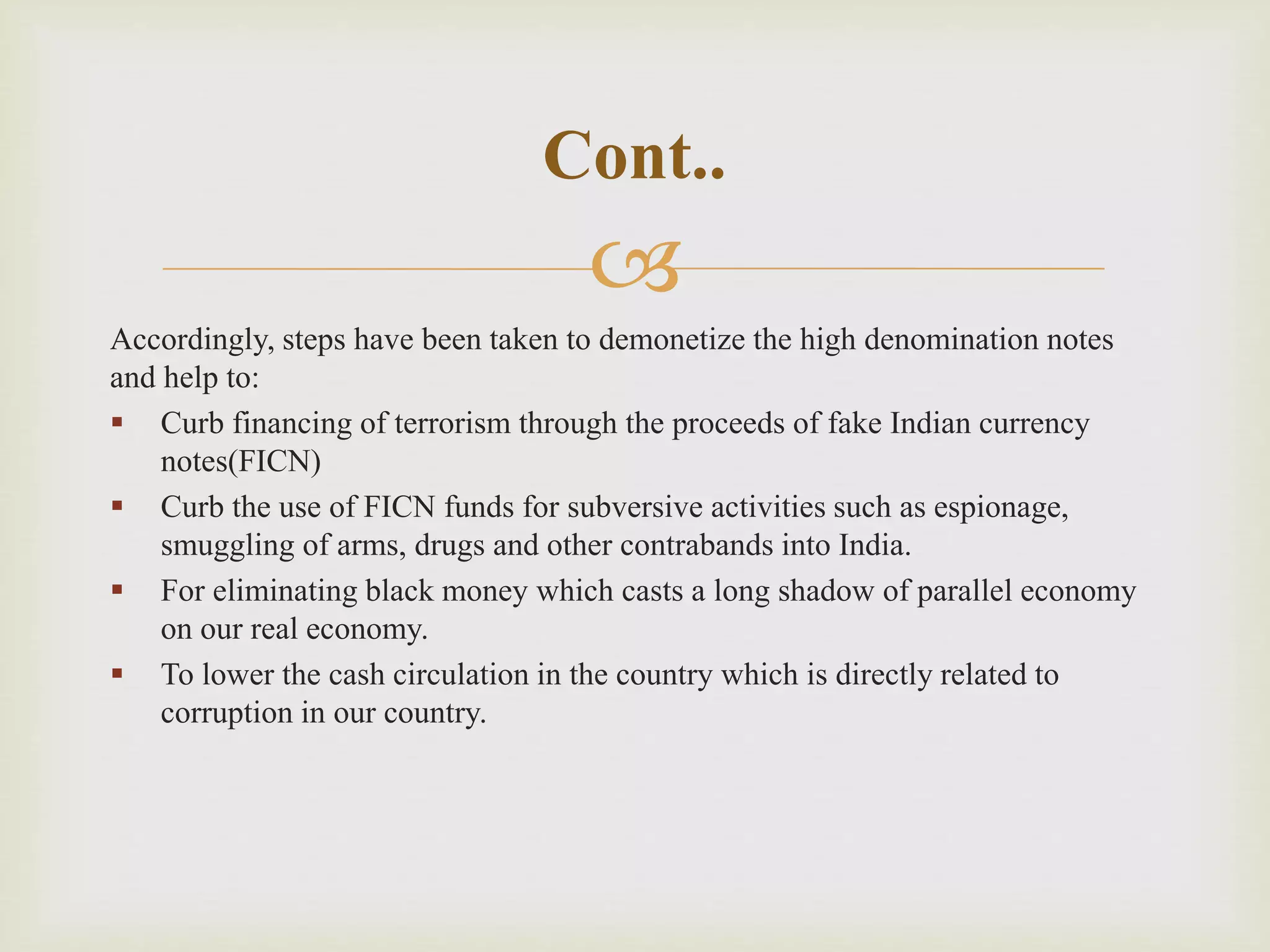 
Accordingly, steps have been taken to demonetize the high denomination notes
and help to:
 Curb financing of terrorism through the proceeds of fake Indian currency
notes(FICN)
 Curb the use of FICN funds for subversive activities such as espionage,
smuggling of arms, drugs and other contrabands into India.
 For eliminating black money which casts a long shadow of parallel economy
on our real economy.
 To lower the cash circulation in the country which is directly related to
corruption in our country.
Cont..
 