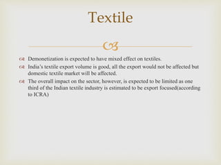 
 Demonetization is expected to have mixed effect on textiles.
 India’s textile export volume is good, all the export would not be affected but
domestic textile market will be affected.
 The overall impact on the sector, however, is expected to be limited as one
third of the Indian textile industry is estimated to be export focused(according
to ICRA)
Textile
 