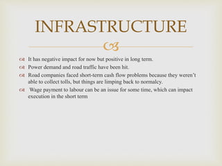 
INFRASTRUCTURE
 It has negative impact for now but positive in long term.
 Power demand and road traffic have been hit.
 Road companies faced short-term cash flow problems because they weren’t
able to collect tolls, but things are limping back to normalcy.
 Wage payment to labour can be an issue for some time, which can impact
execution in the short term
 
