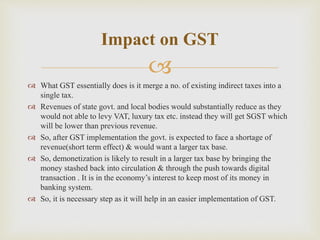 
 What GST essentially does is it merge a no. of existing indirect taxes into a
single tax.
 Revenues of state govt. and local bodies would substantially reduce as they
would not able to levy VAT, luxury tax etc. instead they will get SGST which
will be lower than previous revenue.
 So, after GST implementation the govt. is expected to face a shortage of
revenue(short term effect) & would want a larger tax base.
 So, demonetization is likely to result in a larger tax base by bringing the
money stashed back into circulation & through the push towards digital
transaction . It is in the economy’s interest to keep most of its money in
banking system.
 So, it is necessary step as it will help in an easier implementation of GST.
Impact on GST
 
