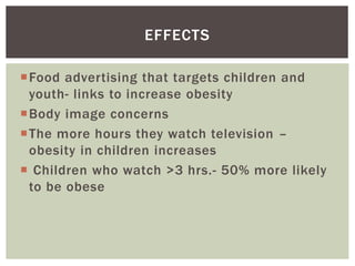 Food advertising that targets children and
youth- links to increase obesity
Body image concerns
The more hours they watch television –
obesity in children increases
Children who watch >3 hrs.- 50% more likely
to be obese
EFFECTS