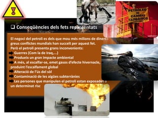  Conseqüències dels fets representats 
El negoci del petroli es dels que mou més milions de diners i 
greus conflictes mundials han succeït per aquest fet. 
Però el petroli presenta grans inconvenients: 
Guerres (Com la de Iraq,...) 
Produeix un gran impacte ambiental 
A més, al escalfar-se, emet gasos d’efecte hivernacle, 
produint l’escalfament global 
Alteració de l’ús del sòl 
Contaminació de les aigües subterrànies 
Les persones que manipulen el petroli estan exposades a 
un determinat risc 
 