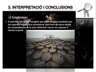 Conclusions 
 El petroli es un recurs energètic que presenta grans qualitats que 
ens aporten innovacions actualment. Però hem de veure també 
les conseqüències de la seva utilització i aturar-se a pensar si 
mereix la pena 
 