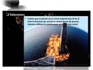  Valoracions 
 Creiem que el petroli no es l’únic material que hi ha al 
món hi hauríem de canviar la nostra forma de pensar, 
intentar utilitzar-lo només quan no quedi més remei 
 