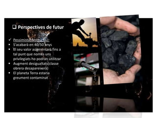  Perspectives de futur 
 Pessimista(destructiu): 
 S'acabarà en 40/50 anys 
 El seu valor augmentarà fins a 
tal punt que només uns 
privilegiats ho podran utilitzar 
 Augment desigualtats(classe 
obrera desapareixerà) 
 El planeta Terra estaria 
greument contaminat 
 
