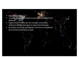  Positivista(utòpic): 
 La gent i el govern arribarà a conscienciar-se abans del 
desastre 
 Augmentarà l'interès per les energies renovables, 
millorant-los fent que sigui la major font d’energia 
 Els països seran més ecologistes i la terra es recuperarà 
de la contaminació que va patir 
