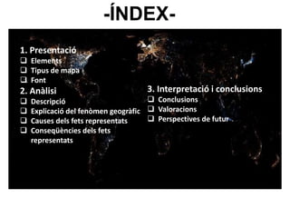 -ÍNDEX- 
1. Presentació 
 Elements 
 Tipus de mapa 
 Font 
2. Anàlisi 
 Descripció 
 Explicació del fenòmen geogràfic 
 Causes dels fets representats 
 Conseqüències dels fets 
representats 
3. Interpretació i conclusions 
 Conclusions 
 Valoracions 
 Perspectives de futur 
 