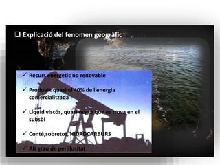  Explicació del fenomen geogràfic 
 Recurs energètic no renovable 
 Produeix quasi el 40% de l’energia 
comercialitzada 
 Líquid viscós, quasi negre que es trova en el 
subsòl 
 Conté,sobretot, HIDROCARBURS 
 Alt grau de perillositat 
 