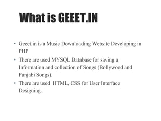 What is GEEET.IN
• Geeet.in is a Music Downloading Website Developing in
PHP
• There are used MYSQL Database for saving a
Information and collection of Songs (Bollywood and
Punjabi Songs).
• There are used HTML, CSS for User Interface
Designing.
 