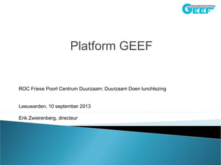 Platform GEEF
ROC Friese Poort Centrum Duurzaam: Duurzaam Doen lunchlezing
Leeuwarden, 10 september 2013
Erik Zwierenberg, directeur
 
