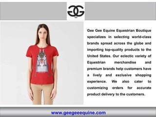 www.geegeeequine.com
Gee Gee Equine Equestrian Boutique
specializes in selecting world-class
brands spread across the globe and
importing top-quality products to the
United States. Our eclectic variety of
Equestrian merchandise and
premium brands help customers have
a lively and exclusive shopping
experience. We also cater to
customizing orders for accurate
product delivery to the customers.
 