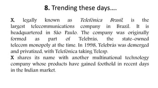 8. Trending these days….
X, legally known as Telefônica Brasil, is the
largest telecommunications company in Brazil. It is
headquartered in São Paulo. The company was originally
formed as part of Telebrás, the state-owned
telecom monopoly at the time. In 1998, Telebrás was demerged
and privatized, with Telefónica taking Telesp.
X shares its name with another multinational technology
company whose products have gained foothold in recent days
in the Indian market.
 