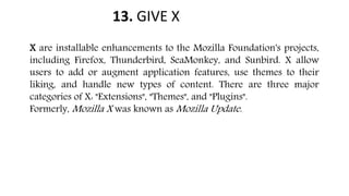 13. GIVE X
X are installable enhancements to the Mozilla Foundation's projects,
including Firefox, Thunderbird, SeaMonkey, and Sunbird. X allow
users to add or augment application features, use themes to their
liking, and handle new types of content. There are three major
categories of X: "Extensions", "Themes", and "Plugins".
Formerly, Mozilla X was known as Mozilla Update.
 