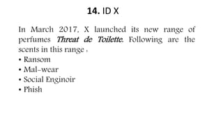14. ID X
In March 2017, X launched its new range of
perfumes Threat de Toilette. Following are the
scents in this range :
• Ransom
• Mal-wear
• Social Enginoir
• Phish
 