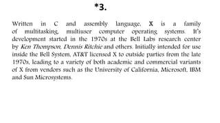 *3.
Written in C and assembly language, X is a family
of multitasking, multiuser computer operating systems. It’s
development started in the 1970s at the Bell Labs research center
by Ken Thompson, Dennis Ritchie and others. Initially intended for use
inside the Bell System, AT&T licensed X to outside parties from the late
1970s, leading to a variety of both academic and commercial variants
of X from vendors such as the University of California, Microsoft, IBM
and Sun Microsystems.
 