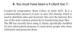 4. You must have been a X client too !!
Created by programmer Bram Cohen, in April 2001, X is a
communication protocol of peer-to-peer file sharing which is
used to distribute data and electronic files over the Internet. X is
one of the most common protocols for transferring large files.
The FBI has recently been using X clients, specifically modified
for law enforcement purposes, to track down people who share
child porn and prosecute them.
 