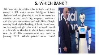 5. WHICH BANK ?
“We have developed this robot in India and have
named it IRA which means Intelligent Robotic
Assistant and are planning to use it for smoother
customer service, marketing, employee assistance
and also process automation,” said Nitin Chugh,
country head, digital banking, X Bank. “As of now,
we have only a single robot which we could install
at a branch in Mumbai to check how customers
react to it.” This announcement was made in
January 2017. Which private sector bank?
 