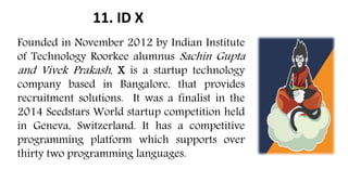 11. ID X
Founded in November 2012 by Indian Institute
of Technology Roorkee alumnus Sachin Gupta
and Vivek Prakash, X is a startup technology
company based in Bangalore, that provides
recruitment solutions. It was a finalist in the
2014 Seedstars World startup competition held
in Geneva, Switzerland. It has a competitive
programming platform which supports over
thirty two programming languages.
 