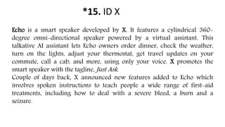 *15. ID X
Echo is a smart speaker developed by X. It features a cylindrical 360-
degree omni-directional speaker powered by a virtual assistant. This
talkative AI assistant lets Echo owners order dinner, check the weather,
turn on the lights, adjust your thermostat, get travel updates on your
commute, call a cab, and more, using only your voice. X promotes the
smart speaker with the tagline, Just Ask.
Couple of days back, X announced new features added to Echo which
involves spoken instructions to teach people a wide range of first-aid
treatments, including how to deal with a severe bleed, a burn and a
seizure.
 
