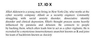 17. ID X
Elliot Alderson is a young man living in New York City, who works at the
cyber security company Allsafe as a security engineer. Constantly
struggling with social anxiety disorder, dissociative identity
disorder and clinical depression, Elliot's thought process seems heavily
influenced by paranoia and delusion. He connects to people
by hacking them, which often leads him to act as a cyber-vigilante. He is
recruited by a mysterious insurrectionary anarchist known as X and joins
his team of hacktivists known as fsociety.
 