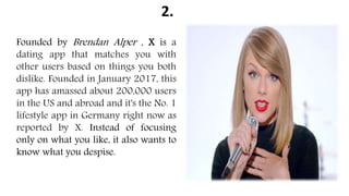 2.
Founded by Brendan Alper , X is a
dating app that matches you with
other users based on things you both
dislike. Founded in January 2017, this
app has amassed about 200,000 users
in the US and abroad and it's the No. 1
lifestyle app in Germany right now as
reported by X. Instead of focusing
only on what you like, it also wants to
know what you despise.
 